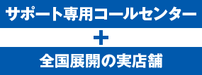 サポート専用コールセンター ＋ 全国展開の実店舗